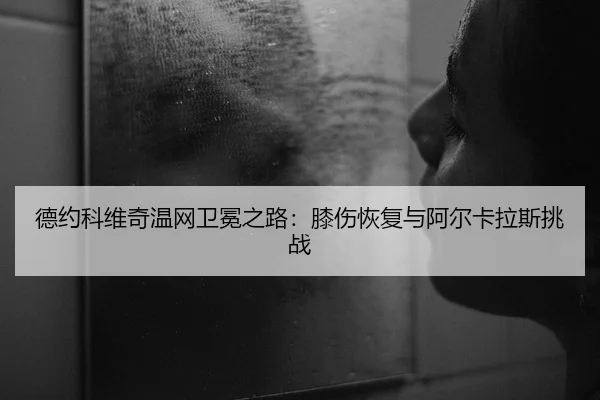 德约科维奇温网卫冕之路：膝伤恢复与阿尔卡拉斯挑战