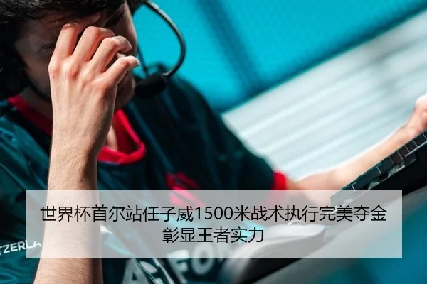 世界杯首尔站任子威1500米战术执行完美夺金彰显王者实力