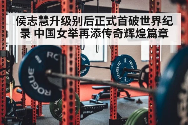侯志慧升级别后正式首破世界纪录 中国女举再添传奇辉煌篇章